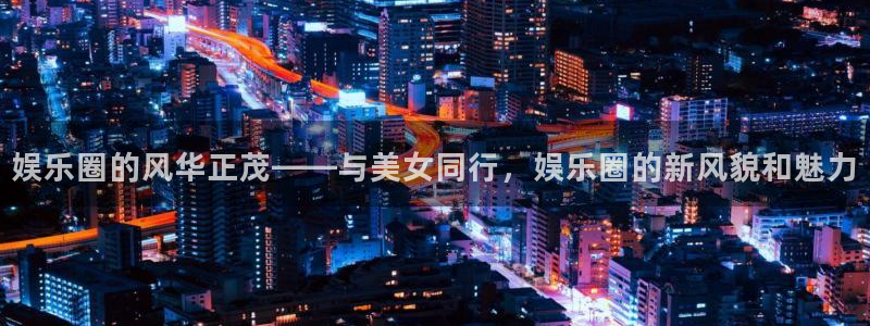 南宫大舞台官网入口：娱乐圈的风华正茂——与美女同行，娱乐圈的新风貌和魅力